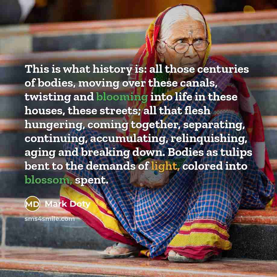 “This is what history is: all those centuries of bodies, moving over these canals, twisting and blooming into life in these houses, these streets; all that flesh hungering, coming together, separating, continuing, accumulating, relinquishing, aging and breaking down. Bodies as tulips bent to the…” quote by Mark Doty
