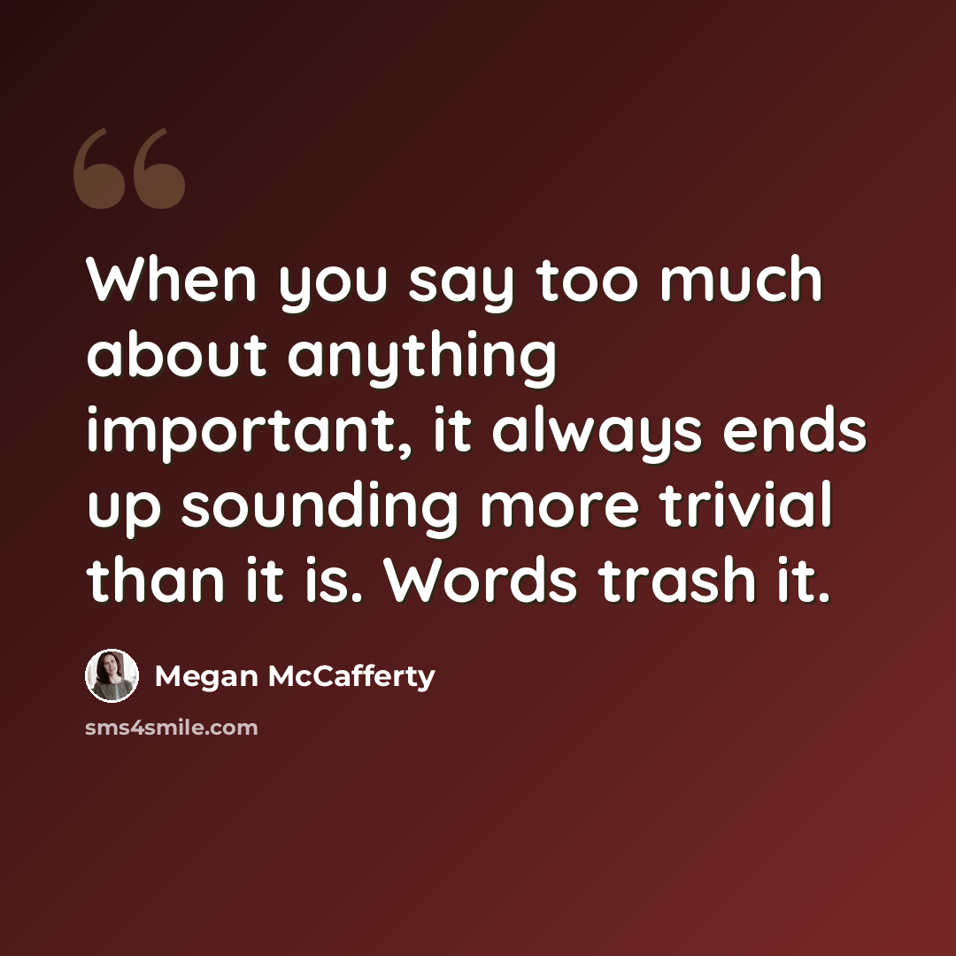 “When you say too much about anything important, it always ends up sounding more trivial than it is. Words trash it.” quote by Megan McCafferty