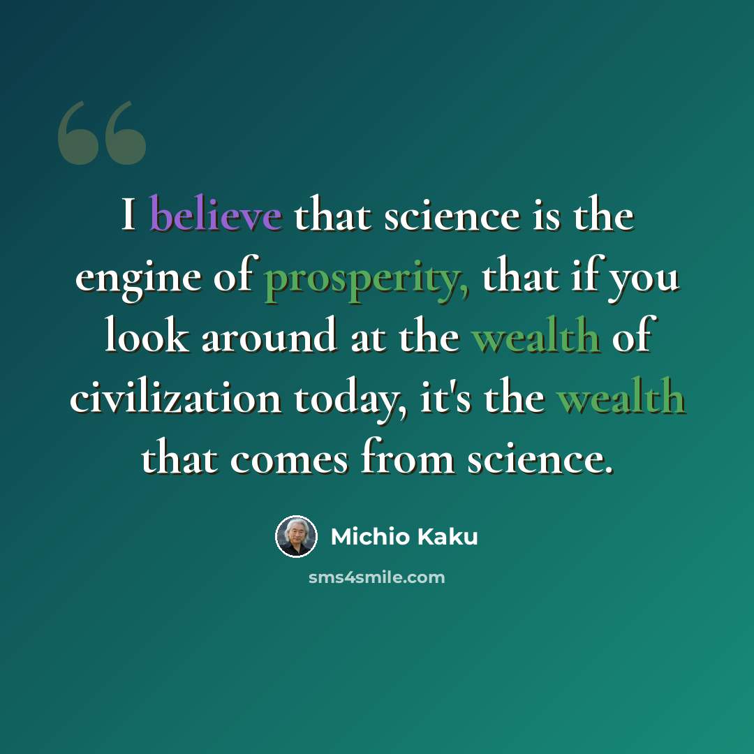 “I believe that science is the engine of prosperity, that if you look around at the wealth of civilization today, it's the wealth that comes from science.” quote by Michio Kaku