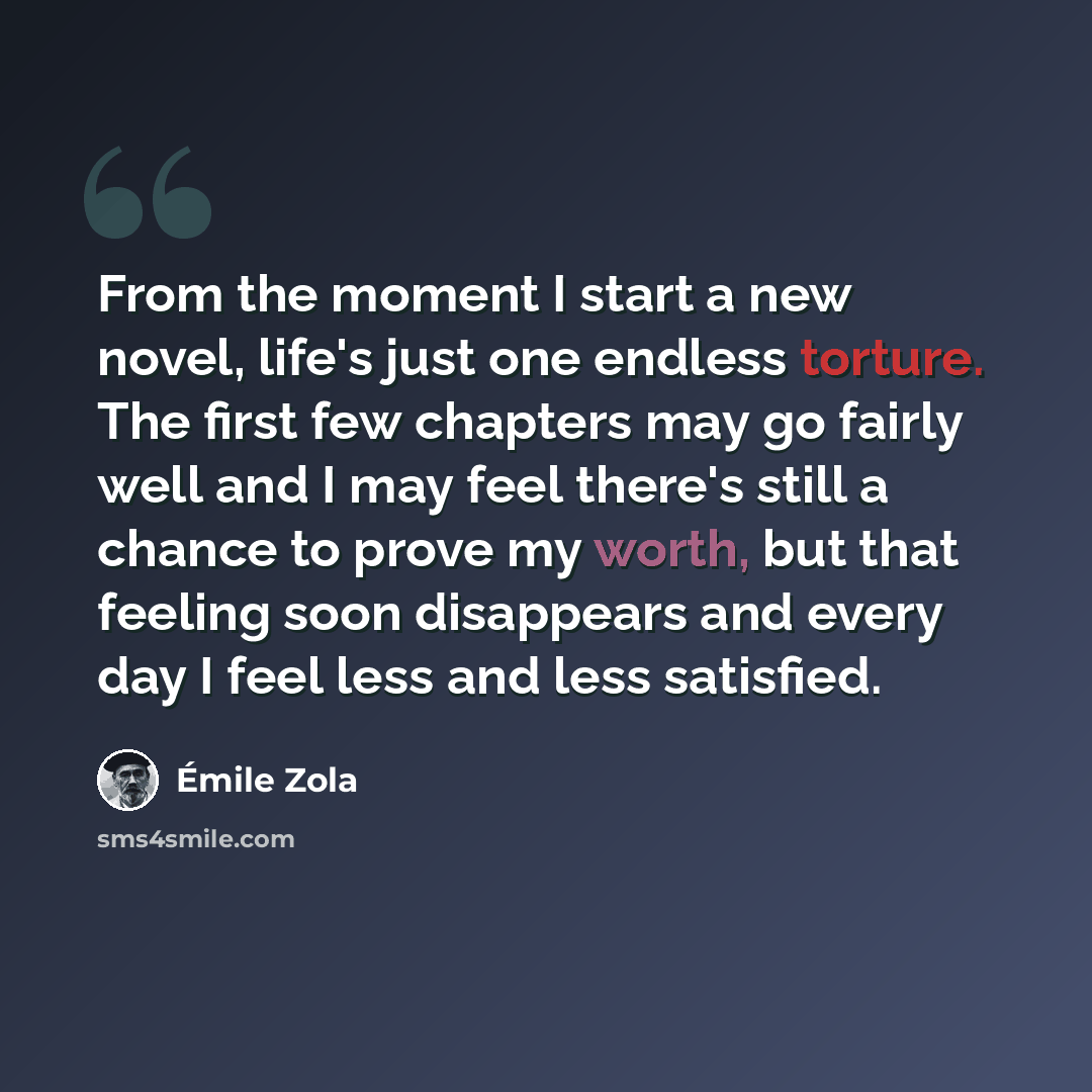 “From the moment I start a new novel, life's just one endless torture. The first few chapters may go fairly well and I may feel there's still a chance to prove my worth, but that feeling soon disappears and every day I feel less and less satisfied.” quote by Emile Zola