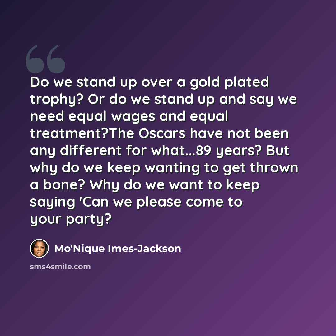 “Do we stand up over a gold plated trophy? Or do we stand up and say we need equal wages and equal treatment?The Oscars have not been any different for what...89 years? But why do we keep wanting to get thrown a bone? Why do we want to keep saying 'Can we please come to your party?” quote by Mo'Nique Imes-Jackson