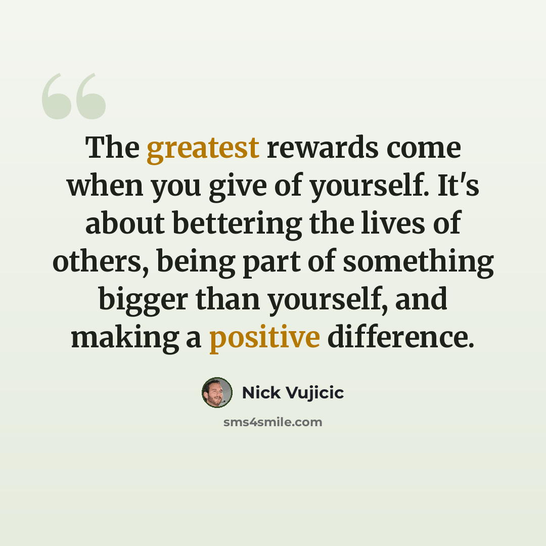 “The greatest rewards come when you give of yourself. It's about bettering the lives of others, being part of something bigger than yourself, and making a positive difference.” quote by Nick Vujicic