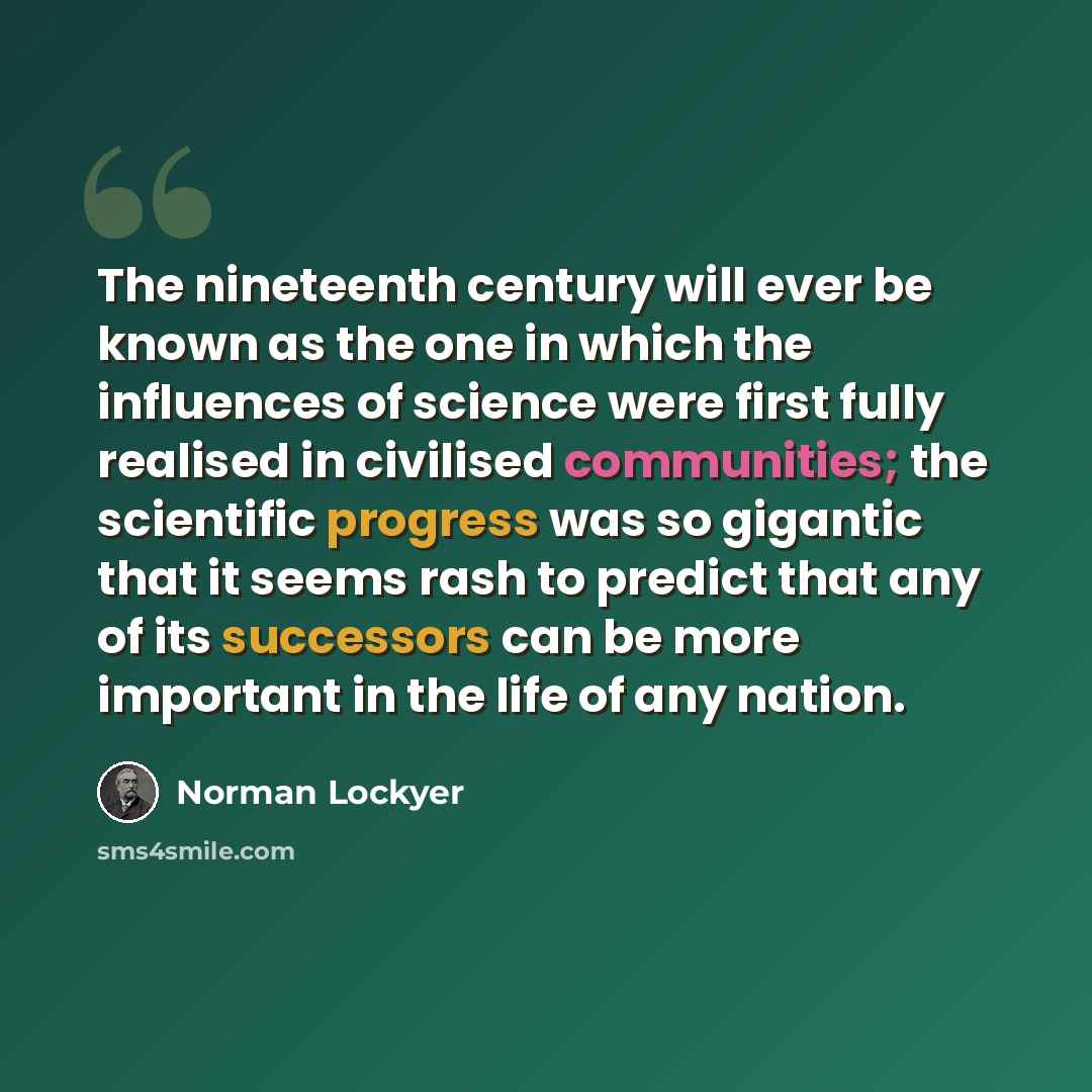 “The nineteenth century will ever be known as the one in which the influences of science were first fully realised in civilised communities; the scientific progress was so gigantic that it seems rash to predict that any of its successors can be more important in the life of any nation.” quote by Norman Lockyer