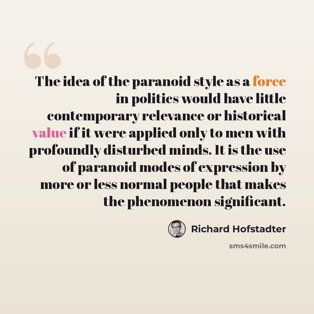 “The idea of the paranoid style as a force in politics would have little contemporary relevance or historical value if it were applied only to men with profoundly disturbed minds. It is the use of paranoid modes of expression by more or less normal people that makes the phenomenon significant.” quote by Richard Hofstadter