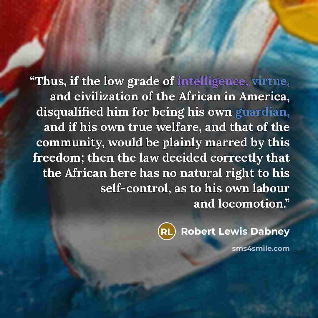 “Thus, if the low grade of intelligence, virtue, and civilization of the African in America, disqualified him for being his own guardian, and if his own true welfare, and that of the community, would be plainly marred by this freedom; then the law decided correctly that the African here has no…” quote by Robert Lewis Dabney