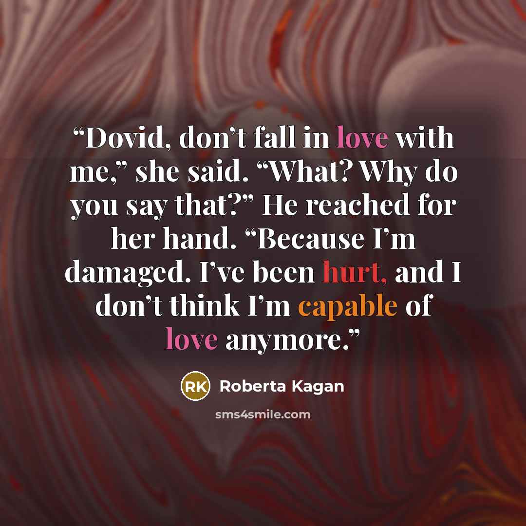“Dovid, don’t fall in love with me,” she said. “What? Why do you say that?” He reached for her hand. “Because I’m damaged. I’ve been hurt, and I don’t think I’m capable of love anymore.” quote by Roberta Kagan