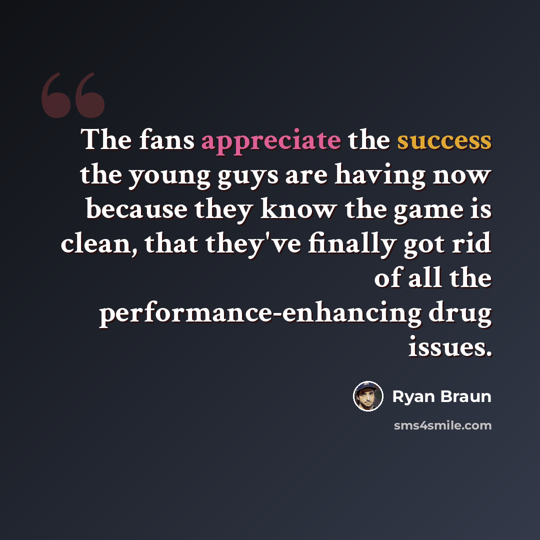 “The fans appreciate the success the young guys are having now because they know the game is clean, that they've finally got rid of all the performance-enhancing drug issues.” quote by Ryan Braun