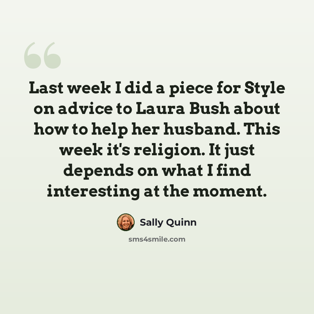 “Last week I did a piece for Style on advice to Laura Bush about how to help her husband. This week it's religion. It just depends on what I find interesting at the moment.” quote by Sally Quinn