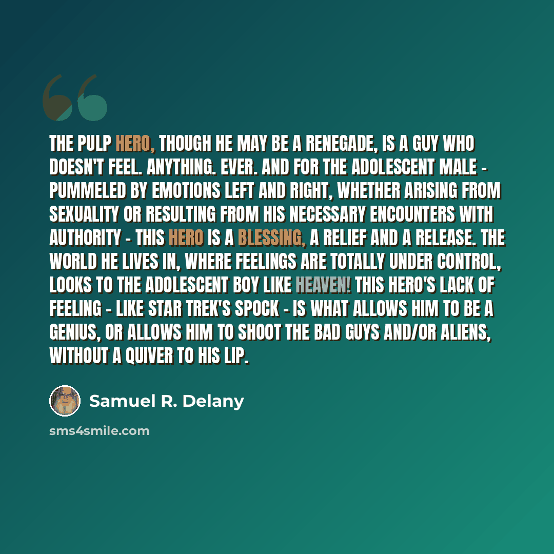 “The pulp hero, though he may be a renegade, is a guy who doesn't feel. Anything. Ever. And for the adolescent male - pummeled by emotions left and right, whether arising from sexuality or resulting from his necessary encounters with authority - this hero is a blessing, a relief and a release. The…” quote by Samuel R. Delany