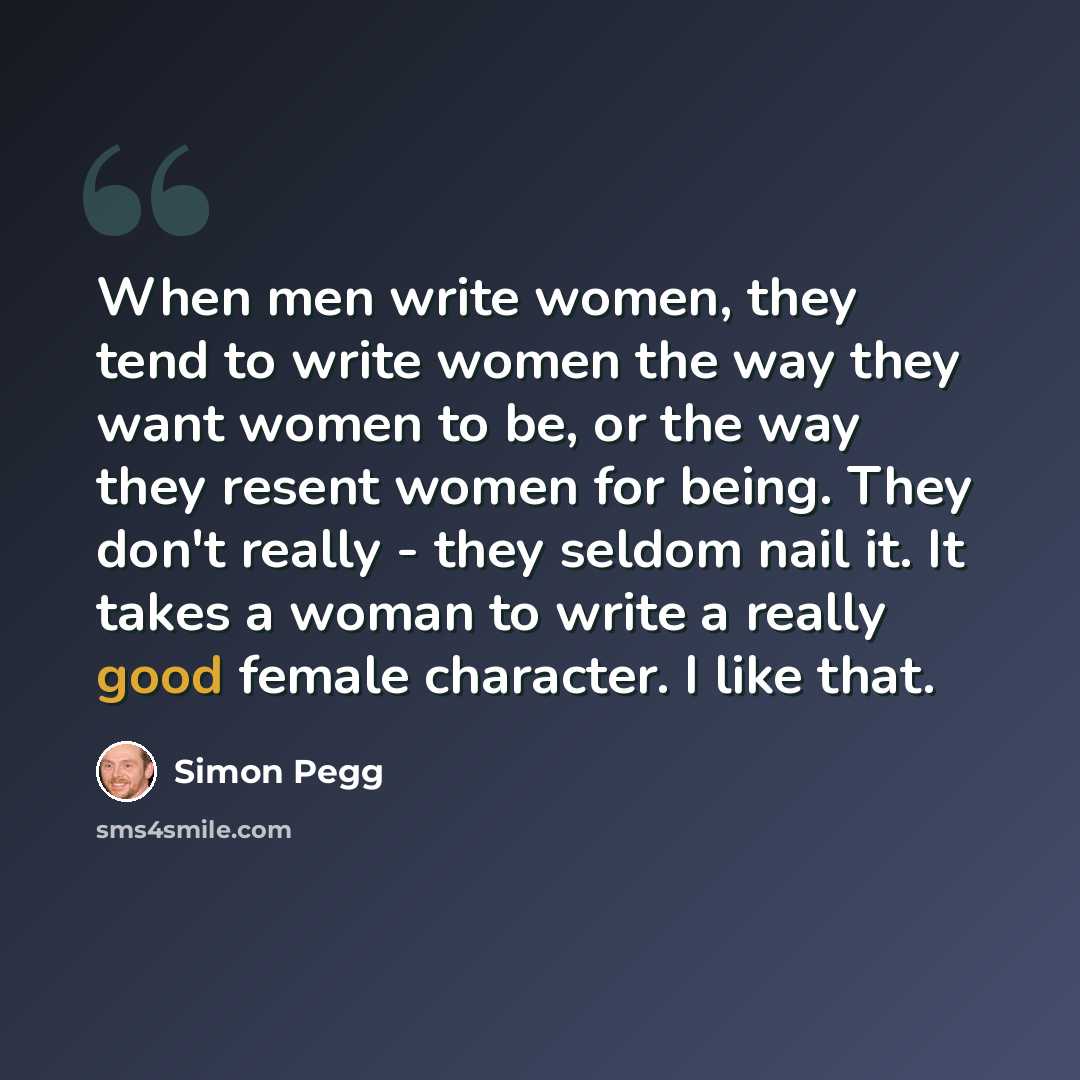 “When men write women, they tend to write women the way they want women to be, or the way they resent women for being. They don't really - they seldom nail it. It takes a woman to write a really good female character. I like that.” quote by Simon Pegg