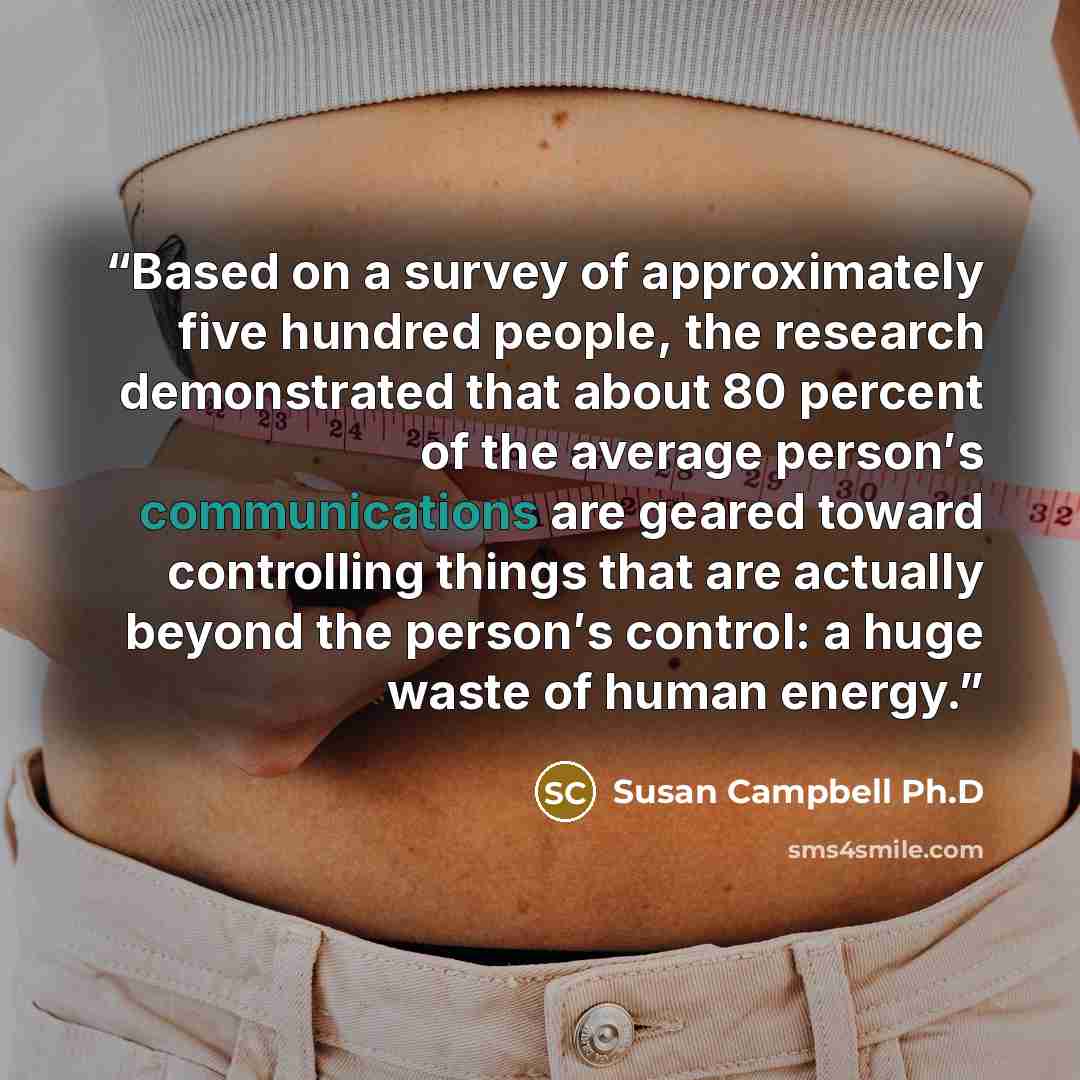 “Based on a survey of approximately five hundred people, the research demonstrated that about 80 percent of the average person′s communications are geared toward controlling things that are actually beyond the person′s control: a huge waste of human energy.” quote by Susan Campbell Ph.D