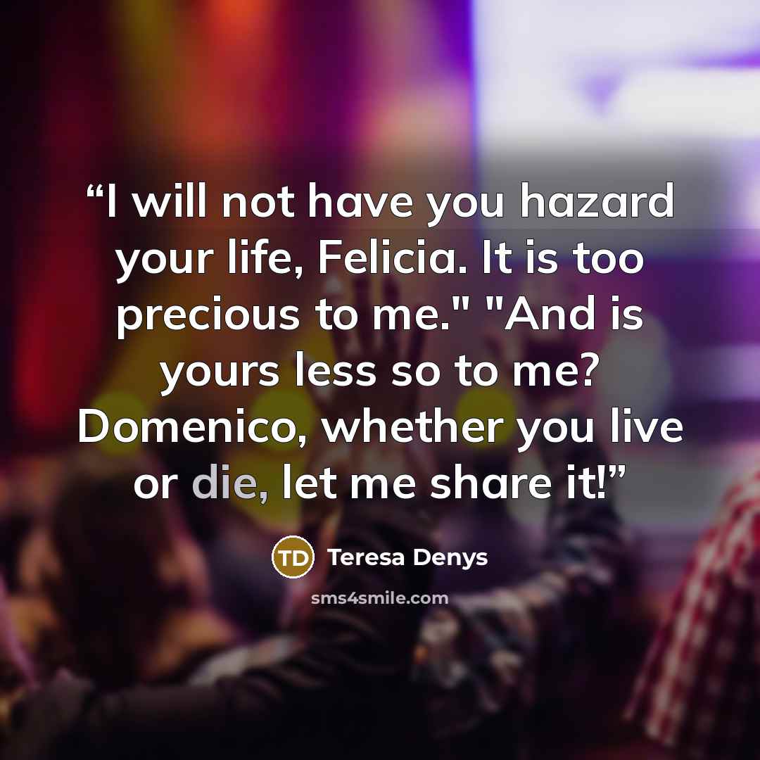 “I will not have you hazard your life, Felicia. It is too precious to me." "And is yours less so to me? Domenico, whether you live or die, let me share it!” quote by Teresa Denys