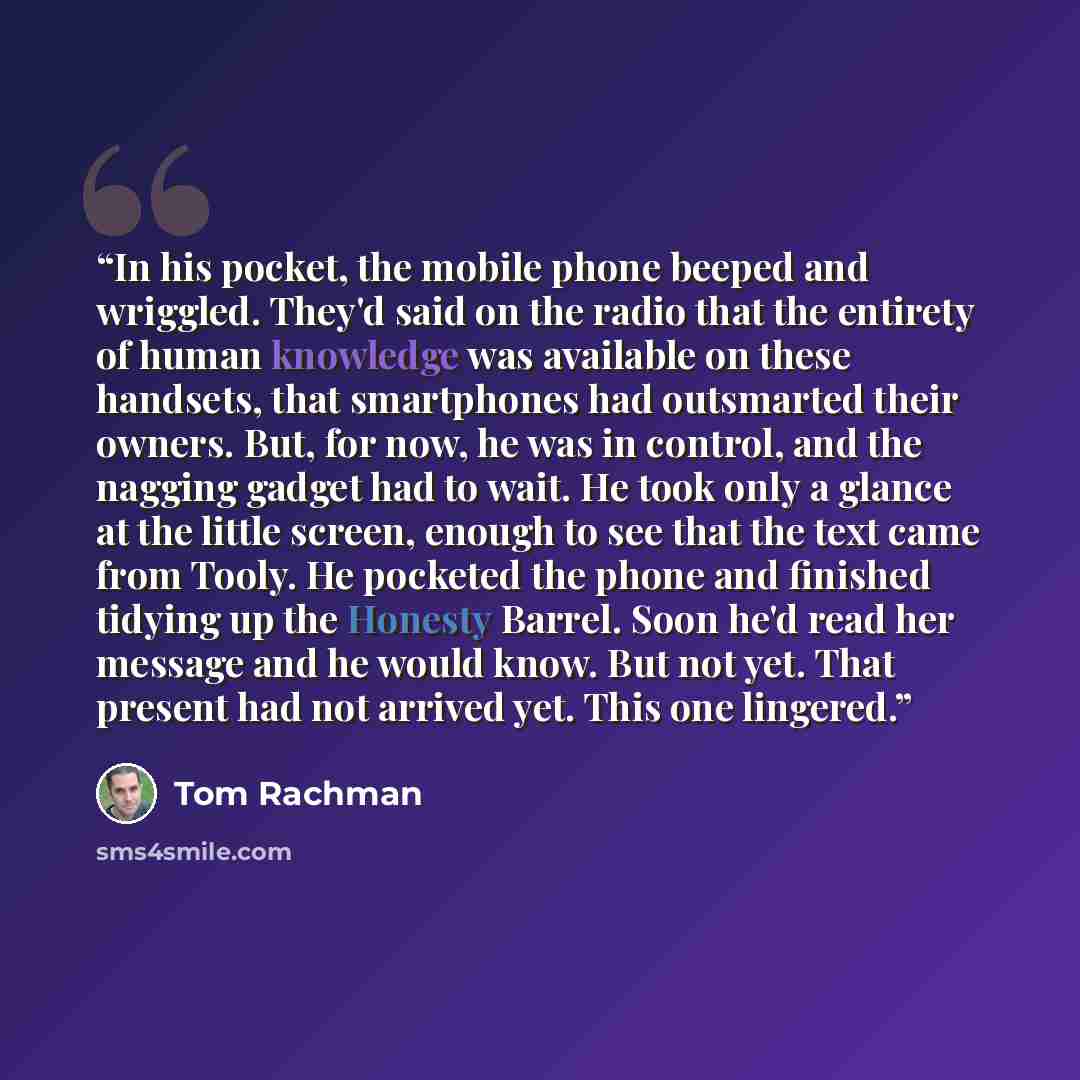 “In his pocket, the mobile phone beeped and wriggled. They'd said on the radio that the entirety of human knowledge was available on these handsets, that smartphones had outsmarted their owners. But, for now, he was in control, and the nagging gadget had to wait. He took only a glance at the little…” quote by Tom Rachman