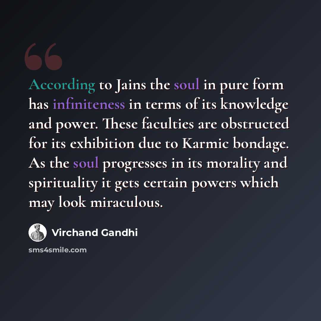 “According to Jains the soul in pure form has infiniteness in terms of its knowledge and power. These faculties are obstructed for its exhibition due to Karmic bondage. As the soul progresses in its morality and spirituality it gets certain powers which may look miraculous.” quote by Virchand Gandhi