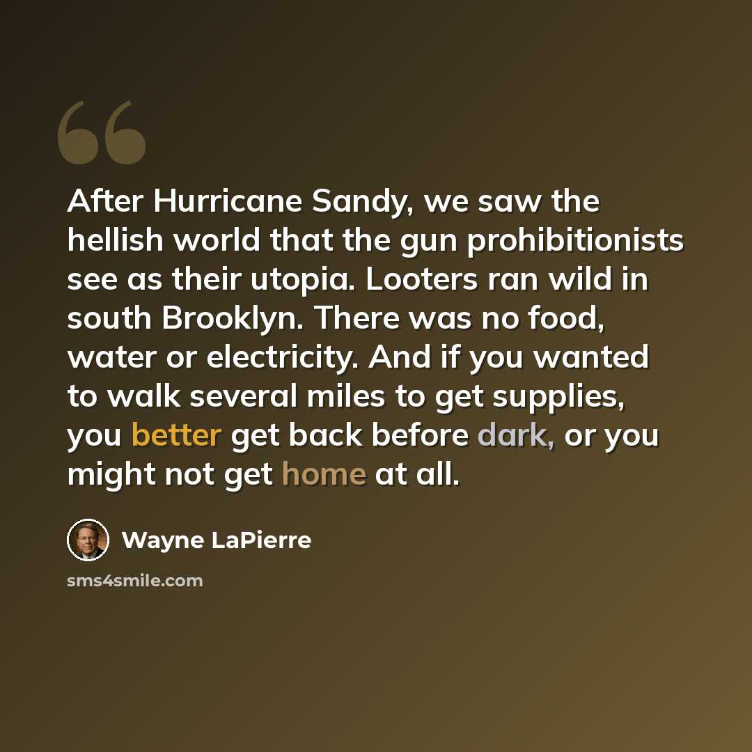 “After Hurricane Sandy, we saw the hellish world that the gun prohibitionists see as their utopia. Looters ran wild in south Brooklyn. There was no food, water or electricity. And if you wanted to walk several miles to get supplies, you better get back before dark, or you might not get home at all.” quote by Wayne LaPierre