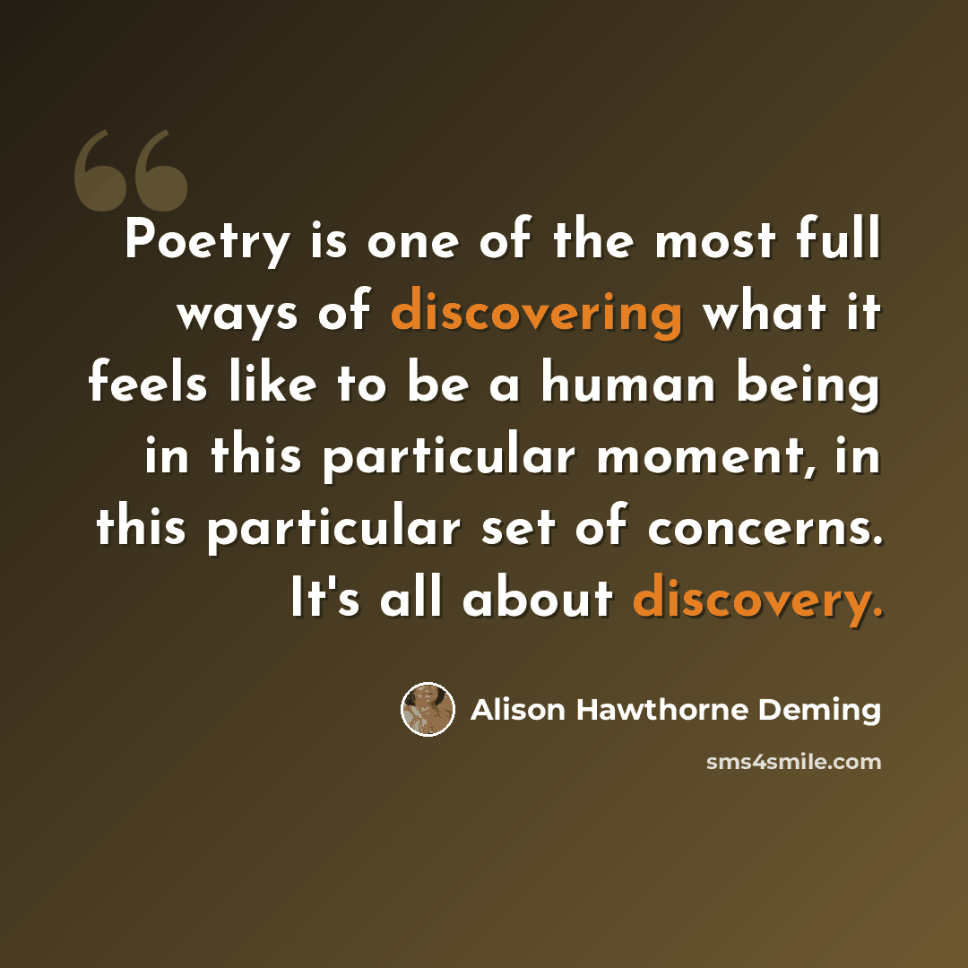 “Poetry is one of the most full ways of discovering what it feels like to be a human being in this particular moment, in this particular set of concerns. It's all about discovery.” quote by Alison Hawthorne Deming
