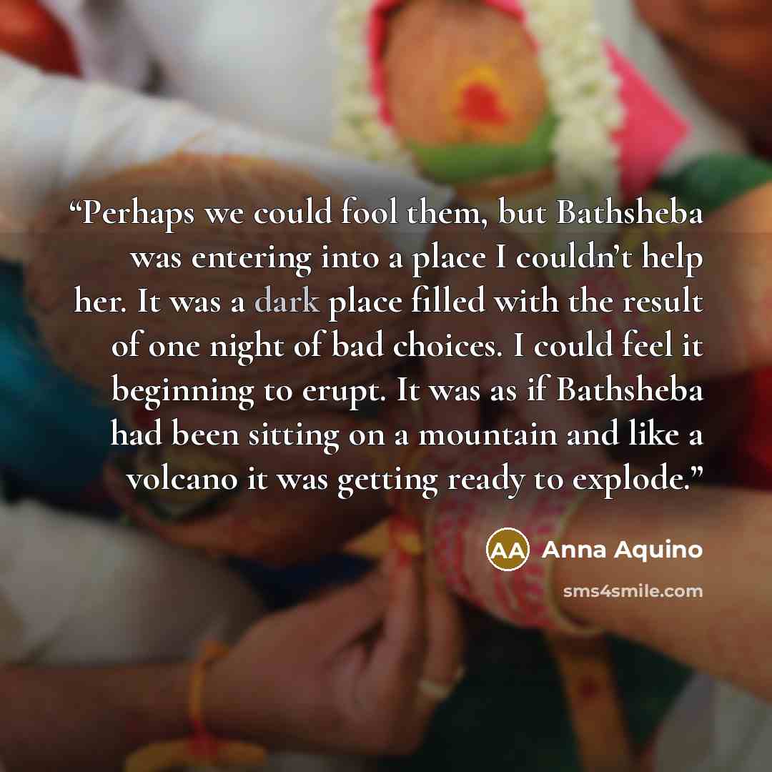 “Perhaps we could fool them, but Bathsheba was entering into a place I couldn’t help her. It was a dark place filled with the result of one night of bad choices. I could feel it beginning to erupt. It was as if Bathsheba had been sitting on a mountain and like a volcano it was getting ready to…” quote by Anna Aquino