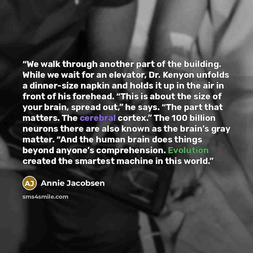 “We walk through another part of the building. While we wait for an elevator, Dr. Kenyon unfolds a dinner-size napkin and holds it up in the air in front of his forehead. “This is about the size of your brain, spread out,” he says. “The part that matters. The cerebral cortex.” The 100 billion…” quote by Annie Jacobsen