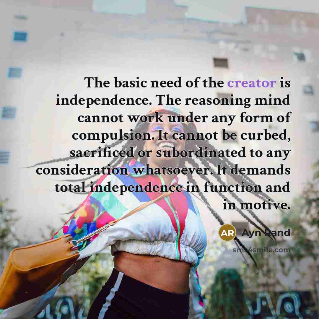 “The basic need of the creator is independence. The reasoning mind cannot work under any form of compulsion. It cannot be curbed, sacrificed or subordinated to any consideration whatsoever. It demands total independence in function and in motive.” quote by Ayn Rand