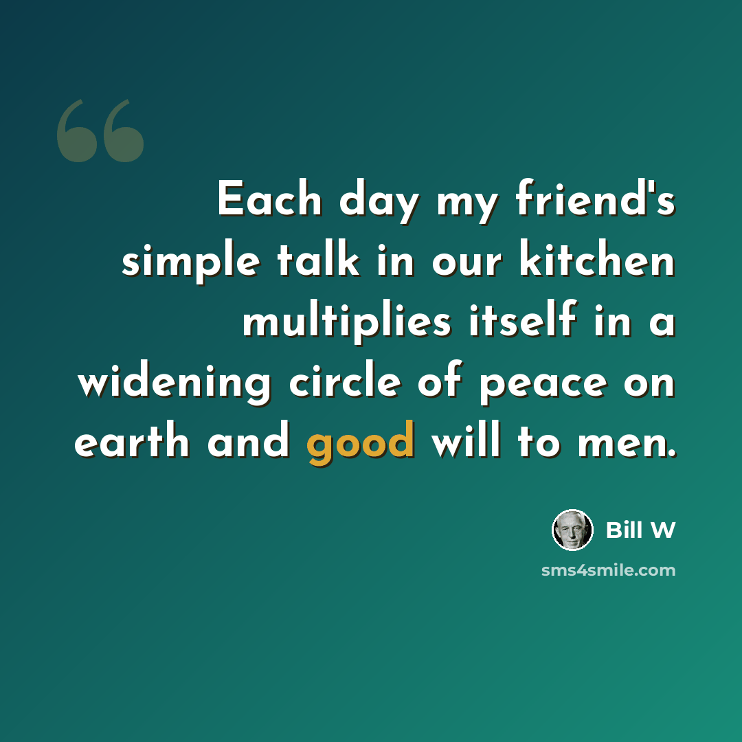 “Each day my friend's simple talk in our kitchen multiplies itself in a widening circle of peace on earth and good will to men.” quote by Bill W