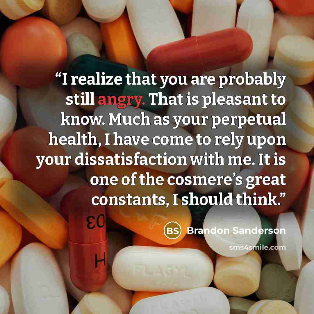 “I realize that you are probably still angry. That is pleasant to know. Much as your perpetual health, I have come to rely upon your dissatisfaction with me. It is one of the cosmere’s great constants, I should think.” quote by Brandon Sanderson
