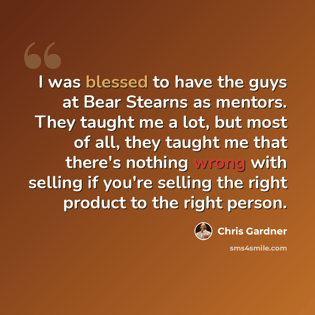 “I was blessed to have the guys at Bear Stearns as mentors. They taught me a lot, but most of all, they taught me that there's nothing wrong with selling if you're selling the right product to the right person.” quote by Chris Gardner