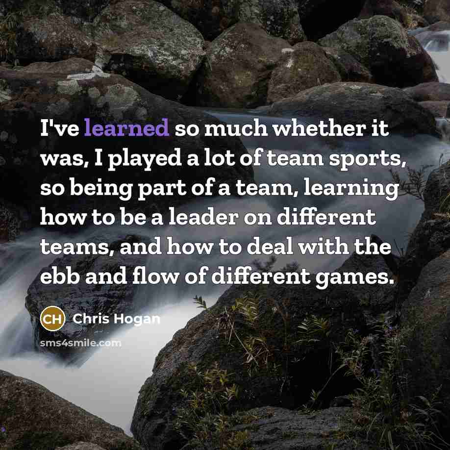 “I've learned so much whether it was, I played a lot of team sports, so being part of a team, learning how to be a leader on different teams, and how to deal with the ebb and flow of different games.” quote by Chris Hogan