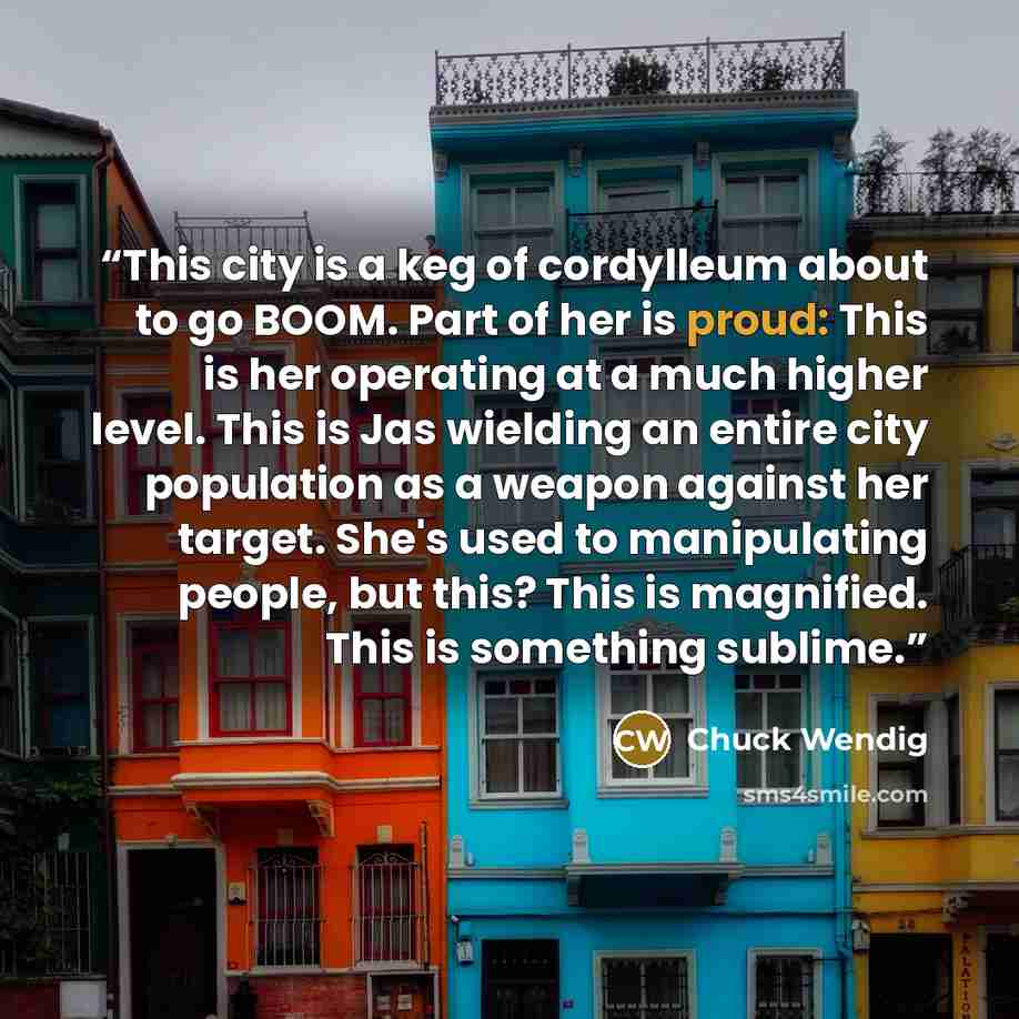 “This city is a keg of cordylleum about to go BOOM. Part of her is proud: This is her operating at a much higher level. This is Jas wielding an entire city population as a weapon against her target. She's used to manipulating people, but this? This is magnified. This is something sublime.” quote by Chuck Wendig