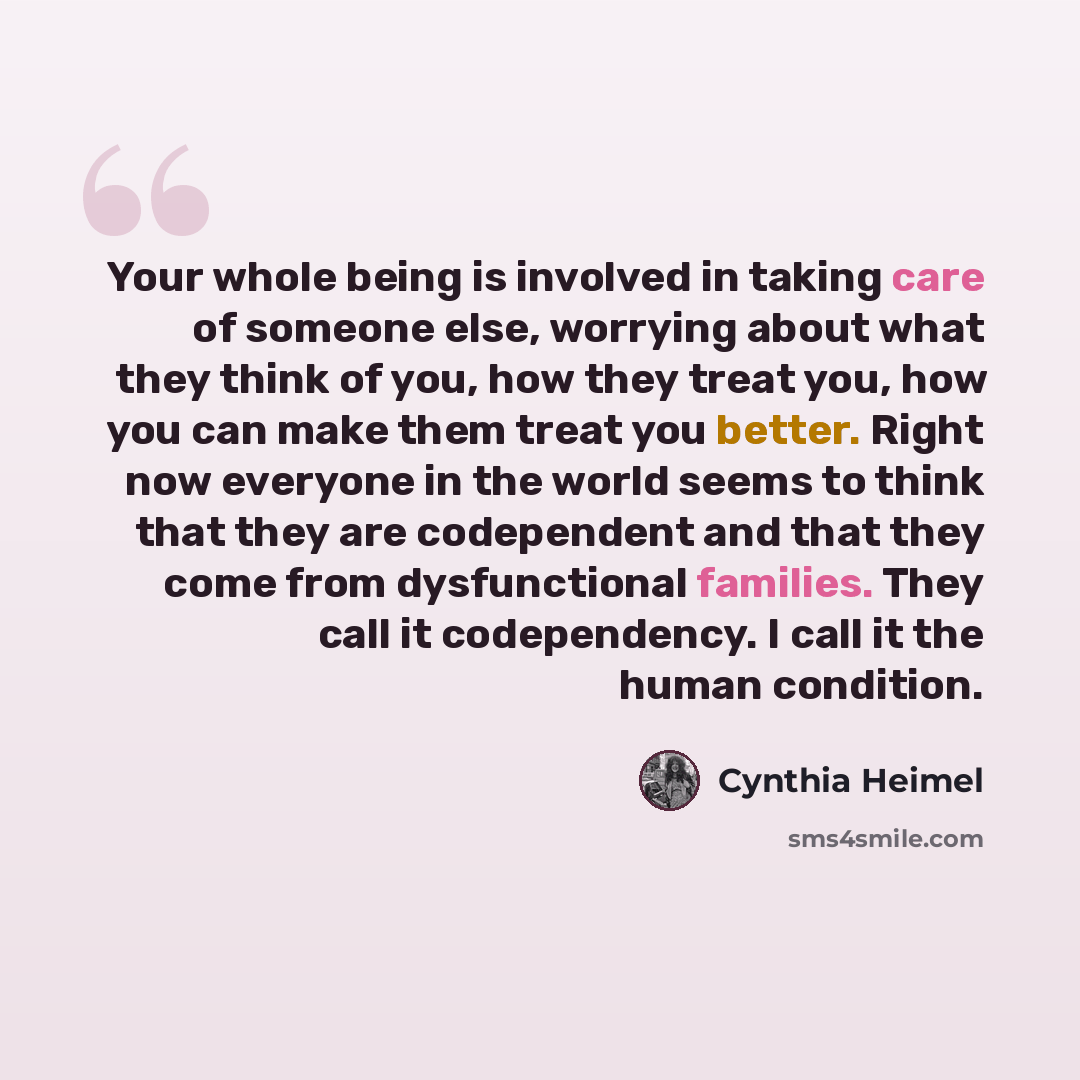 “Your whole being is involved in taking care of someone else, worrying about what they think of you, how they treat you, how you can make them treat you better. Right now everyone in the world seems to think that they are codependent and that they come from dysfunctional families. They call it…” quote by Cynthia Heimel