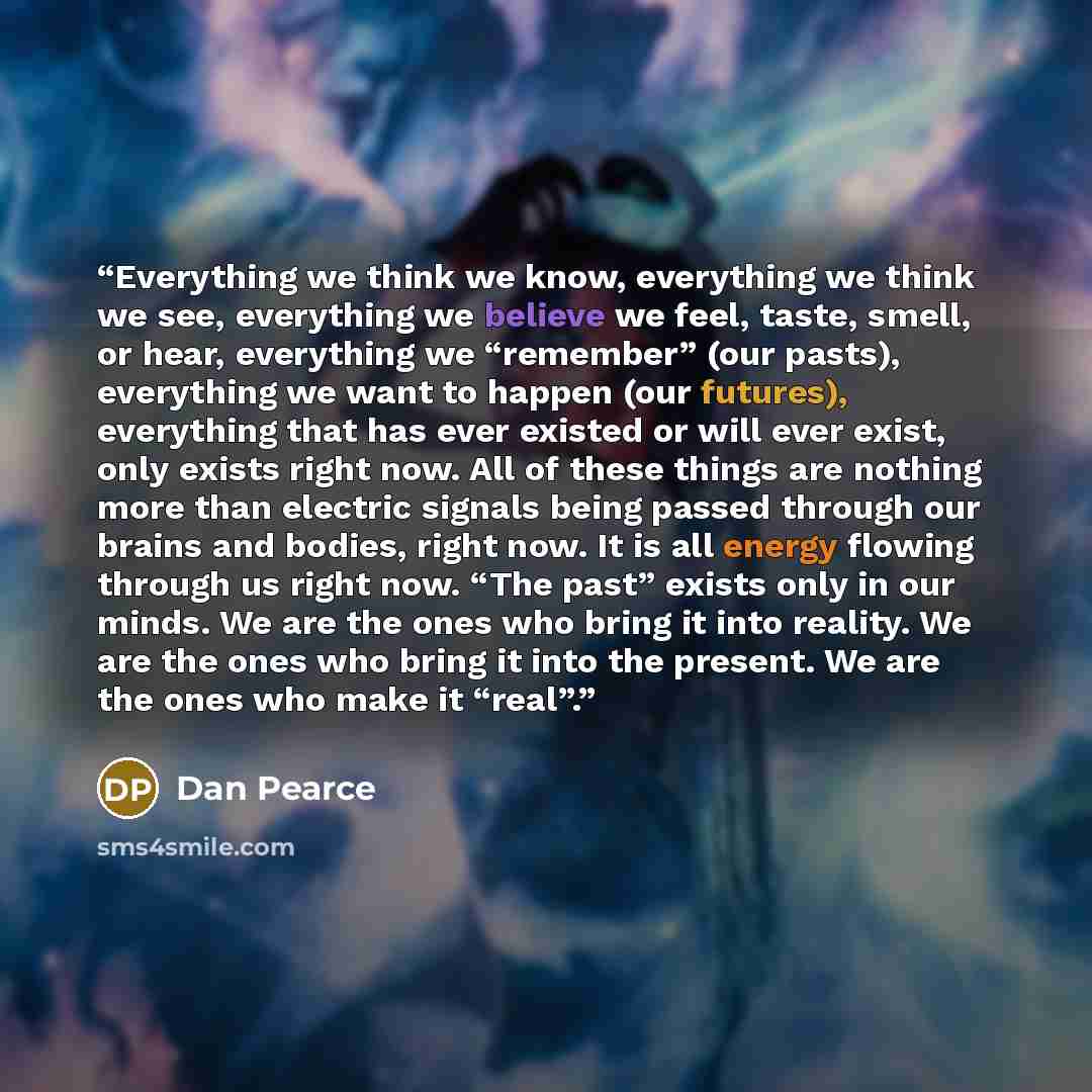 “Everything we think we know, everything we think we see, everything we believe we feel, taste, smell, or hear, everything we “remember” (our pasts), everything we want to happen (our futures), everything that has ever existed or will ever exist, only exists right now. All of these things are…” quote by Dan Pearce