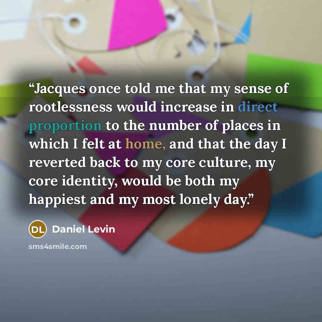 “Jacques once told me that my sense of rootlessness would increase in direct proportion to the number of places in which I felt at home, and that the day I reverted back to my core culture, my core identity, would be both my happiest and my most lonely day.” quote by Daniel Levin