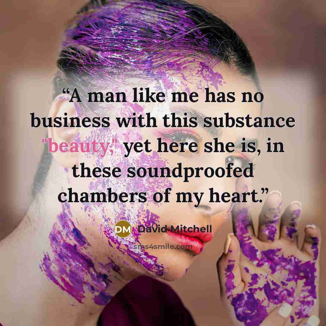 “A man like me has no business with this substance "beauty," yet here she is, in these soundproofed chambers of my heart.” quote by David Mitchell