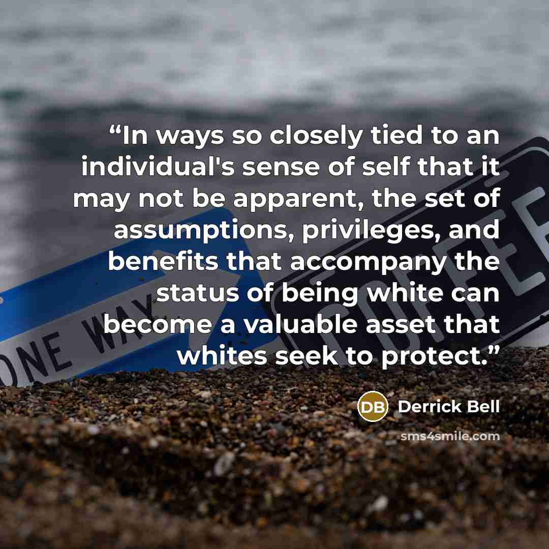 “In ways so closely tied to an individual's sense of self that it may not be apparent, the set of assumptions, privileges, and benefits that accompany the status of being white can become a valuable asset that whites seek to protect.” quote by Derrick Bell