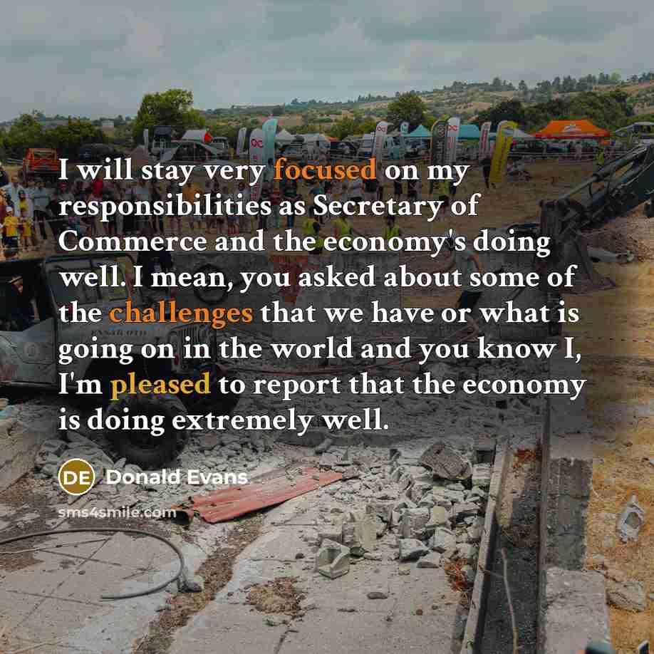 “I will stay very focused on my responsibilities as Secretary of Commerce and the economy's doing well. I mean, you asked about some of the challenges that we have or what is going on in the world and you know I, I'm pleased to report that the economy is doing extremely well.” quote by Donald Evans