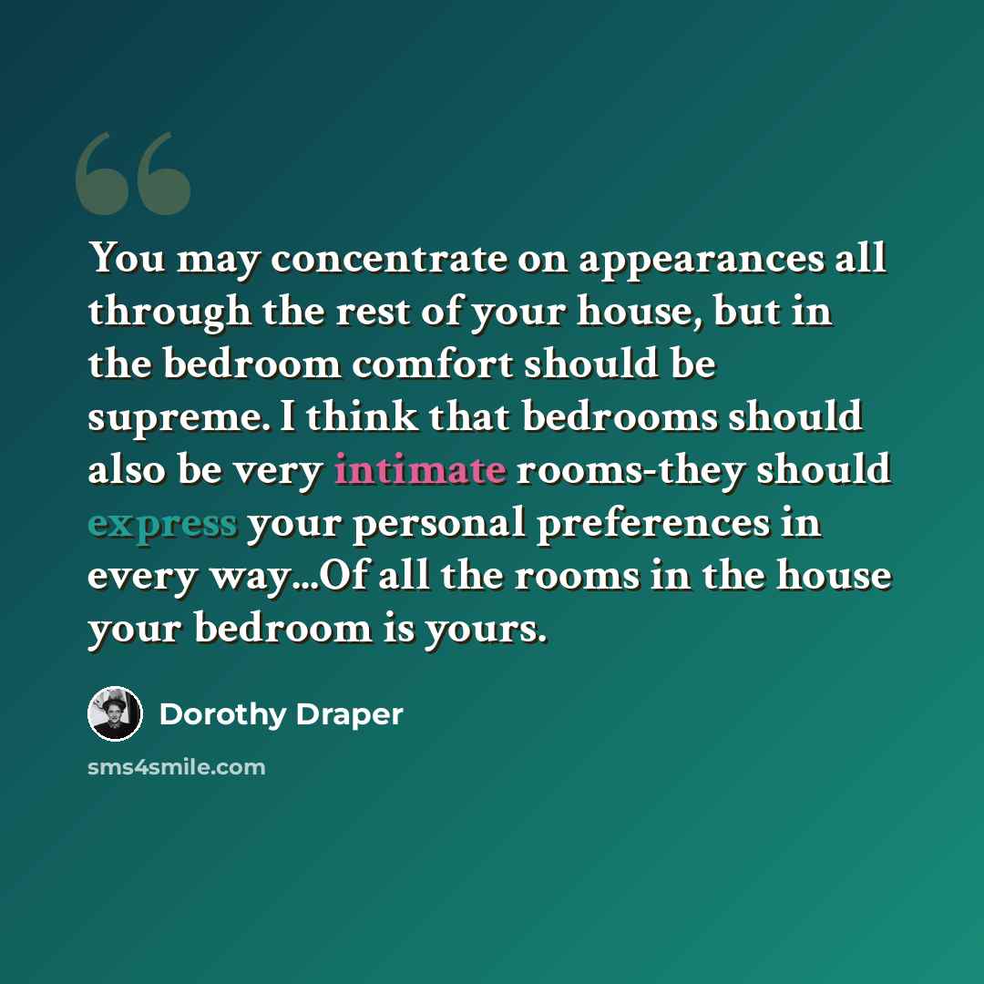 “You may concentrate on appearances all through the rest of your house, but in the bedroom comfort should be supreme. I think that bedrooms should also be very intimate rooms-they should express your personal preferences in every way...Of all the rooms in the house your bedroom is yours.” quote by Dorothy Draper