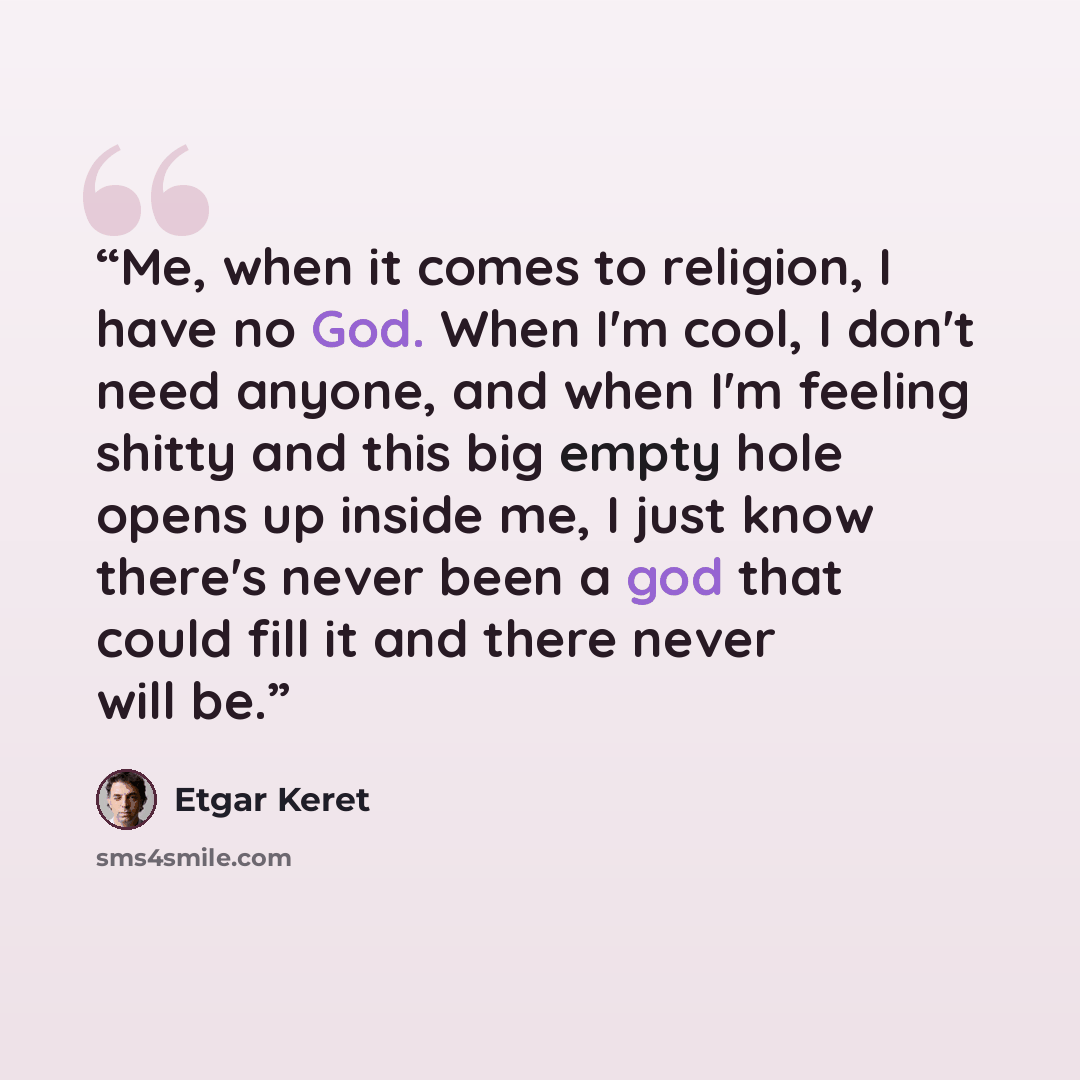 “Me, when it comes to religion, I have no God. When I'm cool, I don't need anyone, and when I'm feeling shitty and this big empty hole opens up inside me, I just know there's never been a god that could fill it and there never will be.” quote by Etgar Keret
