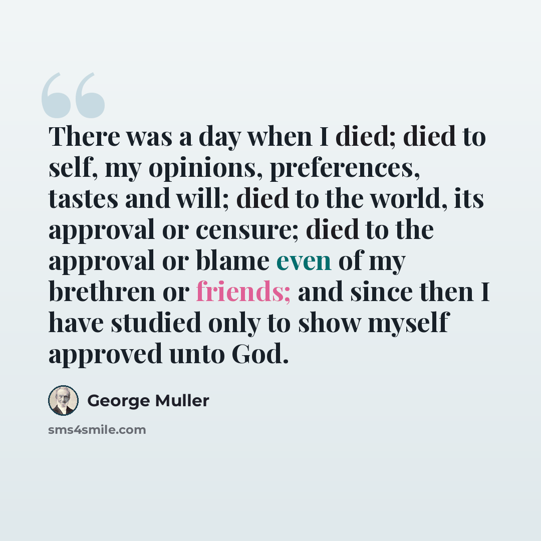 “There was a day when I died; died to self, my opinions, preferences, tastes and will; died to the world, its approval or censure; died to the approval or blame even of my brethren or friends; and since then I have studied only to show myself approved unto God.” quote by George Muller