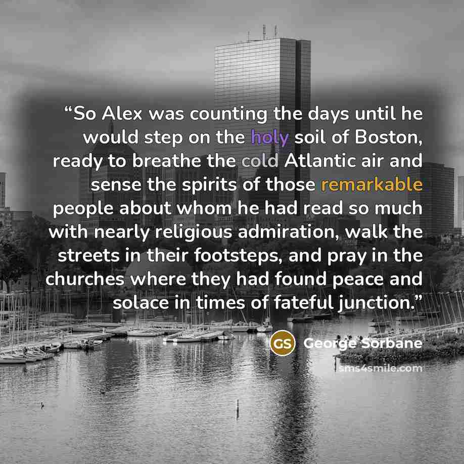 “So Alex was counting the days until he would step on the holy soil of Boston, ready to breathe the cold Atlantic air and sense the spirits of those remarkable people about whom he had read so much with nearly religious admiration, walk the streets in their footsteps, and pray in the churches where…” quote by George Sorbane