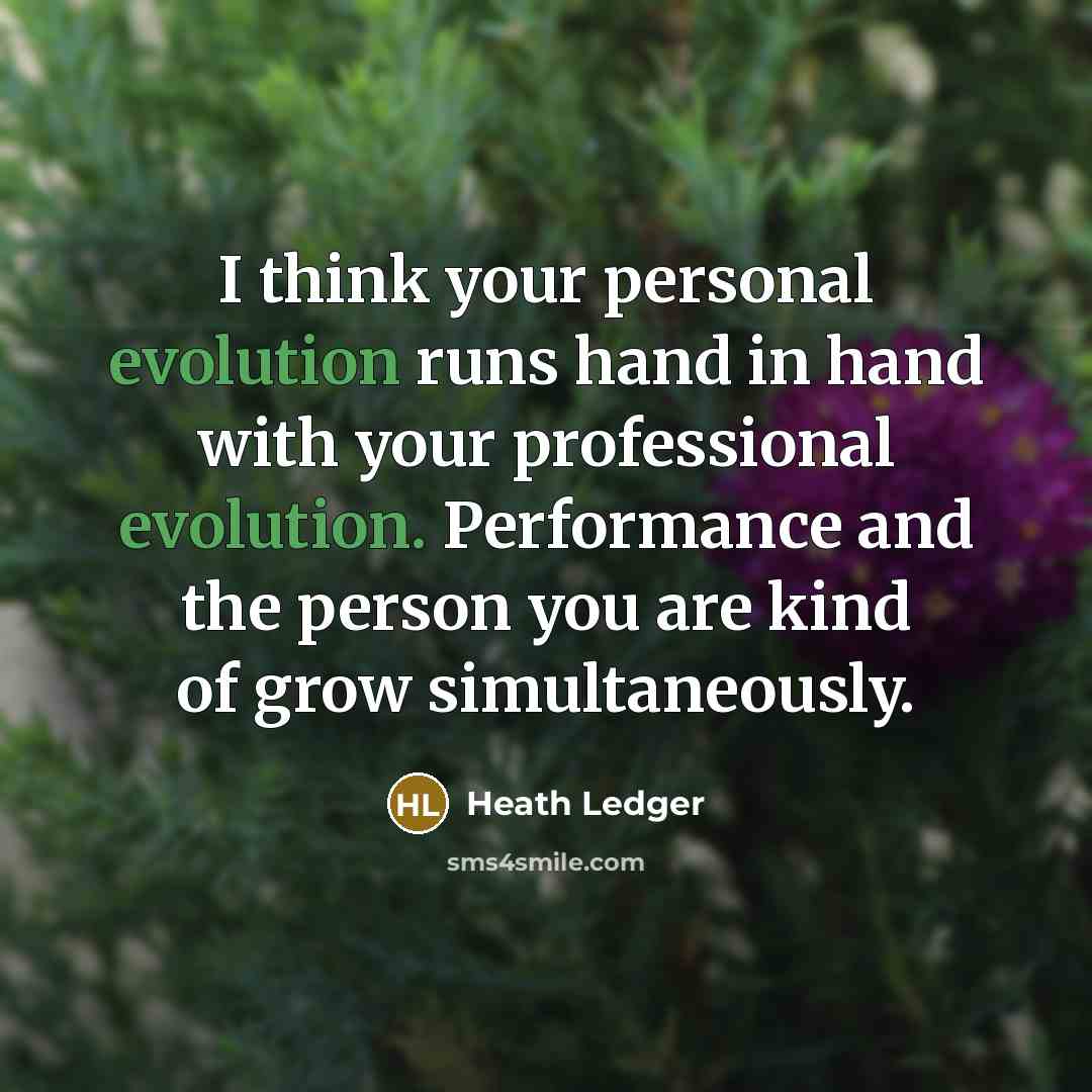 “I think your personal evolution runs hand in hand with your professional evolution. Performance and the person you are kind of grow simultaneously.” quote by Heath Ledger