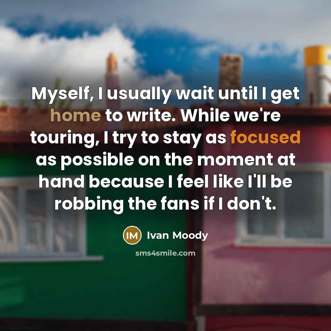“Myself, I usually wait until I get home to write. While we're touring, I try to stay as focused as possible on the moment at hand because I feel like I'll be robbing the fans if I don't.” quote by Ivan Moody