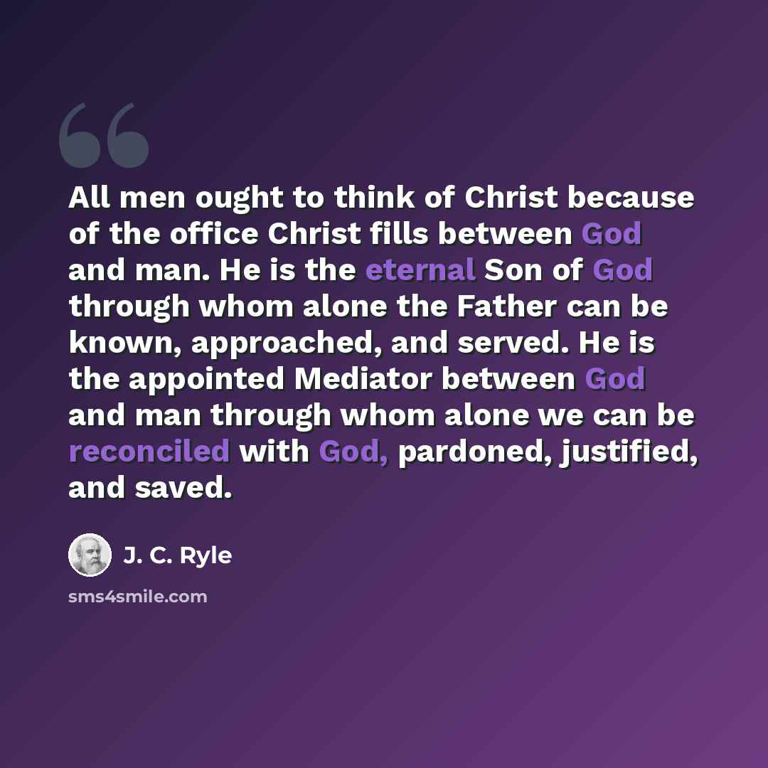 “All men ought to think of Christ because of the office Christ fills between God and man. He is the eternal Son of God through whom alone the Father can be known, approached, and served. He is the appointed Mediator between God and man through whom alone we can be reconciled with God, pardoned…” quote by J. C. Ryle