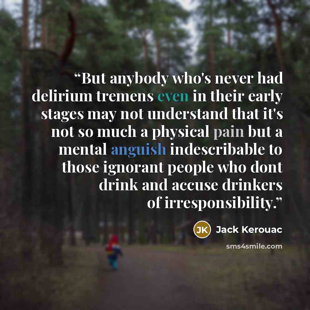 “But anybody who's never had delirium tremens even in their early stages may not understand that it's not so much a physical pain but a mental anguish indescribable to those ignorant people who dont drink and accuse drinkers of irresponsibility.” quote by Jack Kerouac