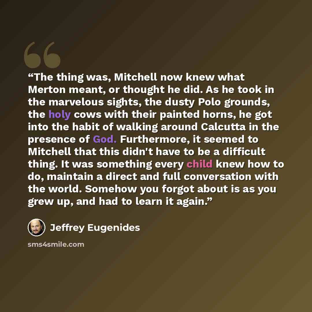 “The thing was, Mitchell now knew what Merton meant, or thought he did. As he took in the marvelous sights, the dusty Polo grounds, the holy cows with their painted horns, he got into the habit of walking around Calcutta in the presence of God. Furthermore, it seemed to Mitchell that this didn't…” quote by Jeffrey Eugenides