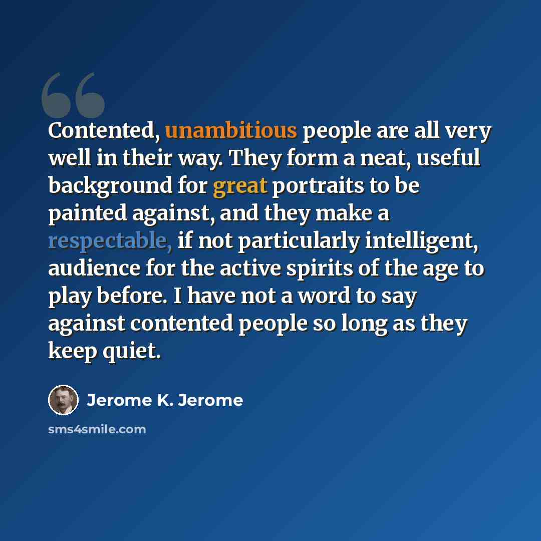 “Contented, unambitious people are all very well in their way. They form a neat, useful background for great portraits to be painted against, and they make a respectable, if not particularly intelligent, audience for the active spirits of the age to play before. I have not a word to say against…” quote by Jerome K. Jerome