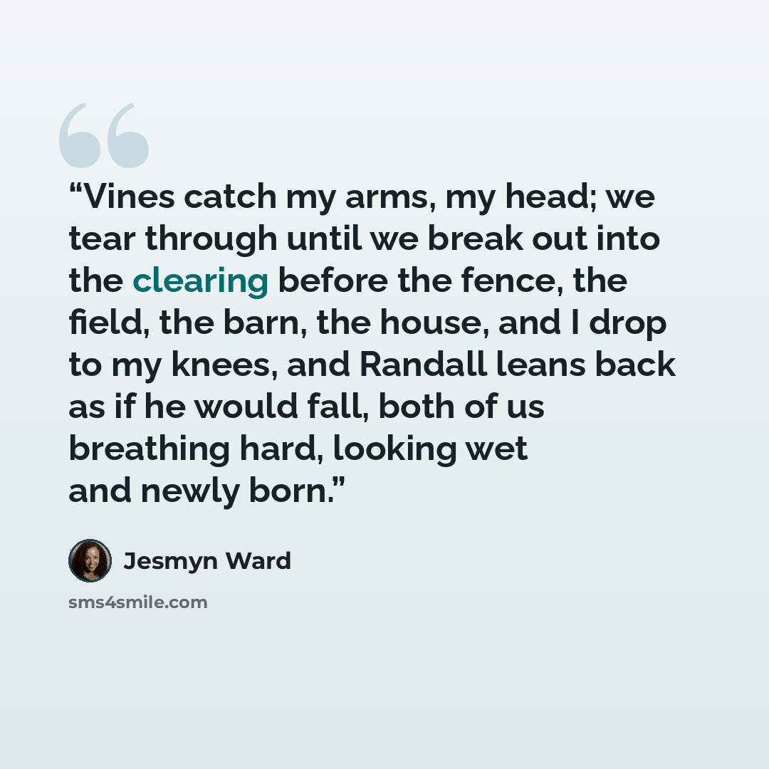 “Vines catch my arms, my head; we tear through until we break out into the clearing before the fence, the field, the barn, the house, and I drop to my knees, and Randall leans back as if he would fall, both of us breathing hard, looking wet and newly born.” quote by Jesmyn Ward