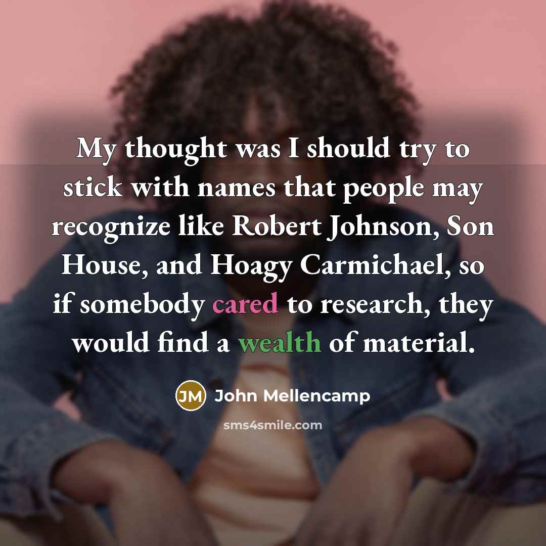 “My thought was I should try to stick with names that people may recognize like Robert Johnson, Son House, and Hoagy Carmichael, so if somebody cared to research, they would find a wealth of material.” quote by John Mellencamp