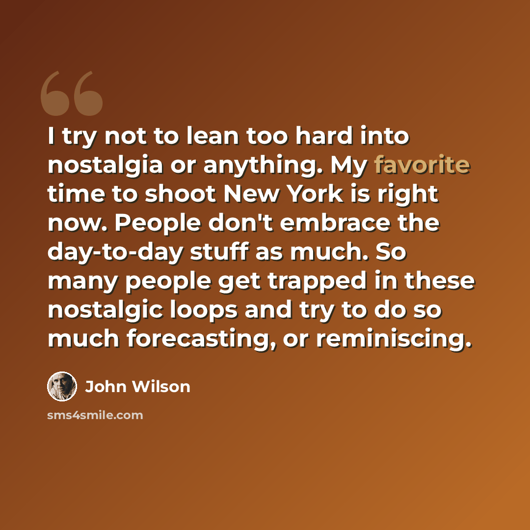 “I try not to lean too hard into nostalgia or anything. My favorite time to shoot New York is right now. People don't embrace the day-to-day stuff as much. So many people get trapped in these nostalgic loops and try to do so much forecasting, or reminiscing.” quote by John Wilson