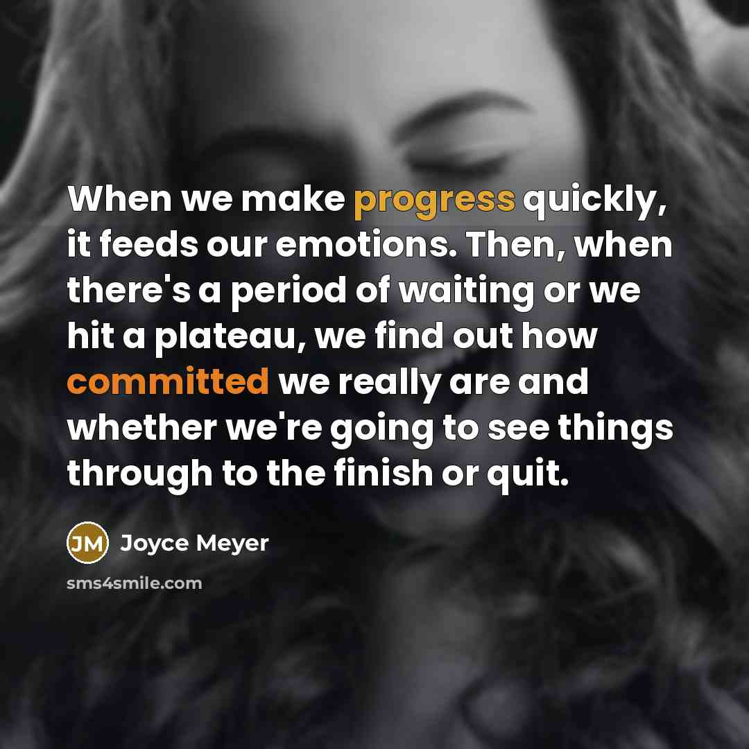“When we make progress quickly, it feeds our emotions. Then, when there's a period of waiting or we hit a plateau, we find out how committed we really are and whether we're going to see things through to the finish or quit.” quote by Joyce Meyer