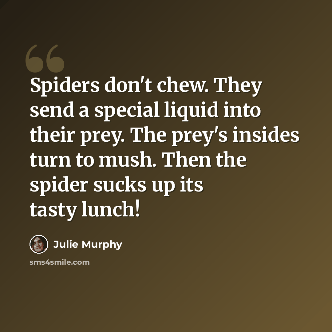 “Spiders don't chew. They send a special liquid into their prey. The prey's insides turn to mush. Then the spider sucks up its tasty lunch!” quote by Julie Murphy