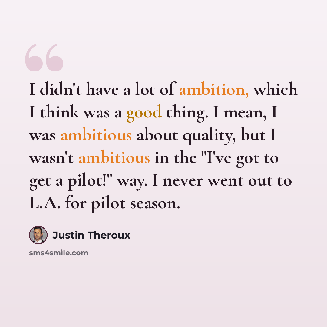 “I didn't have a lot of ambition, which I think was a good thing. I mean, I was ambitious about quality, but I wasn't ambitious in the "I've got to get a pilot!" way. I never went out to L.A. for pilot season.” quote by Justin Theroux
